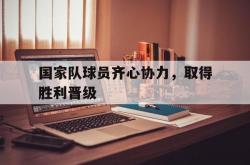 三亿体育体育竞技-国家队球员齐心协力，取得胜利晋级的简单介绍